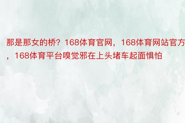 那是那女的桥？168体育官网，168体育网站官方，168体育平台嗅觉邪在上头堵车起面惧怕