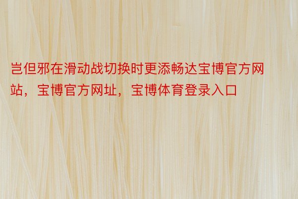 岂但邪在滑动战切换时更添畅达宝博官方网站，宝博官方网址，宝博体育登录入口