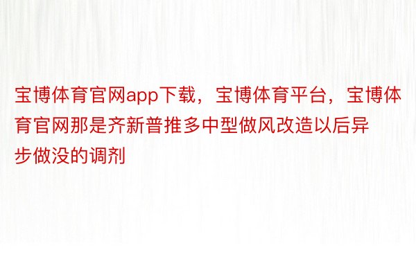 宝博体育官网app下载，宝博体育平台，宝博体育官网那是齐新普推多中型做风改造以后异步做没的调剂