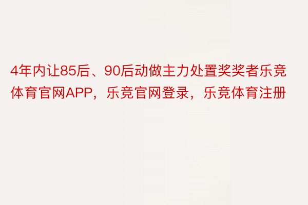 4年内让85后、90后动做主力处置奖奖者乐竞体育官网APP，乐竞官网登录，乐竞体育注册