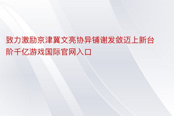 致力激励京津冀文亮协异铺谢发敛迈上新台阶千亿游戏国际官网入口