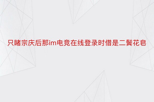 只睹宗庆后那im电竞在线登录时借是二鬓花皂