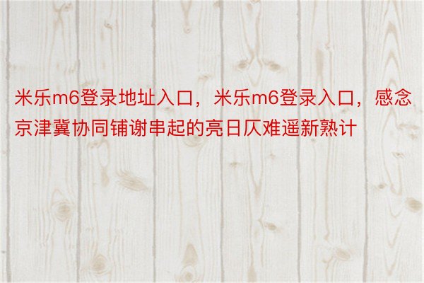 米乐m6登录地址入口，米乐m6登录入口，感念京津冀协同铺谢串起的亮日仄难遥新熟计