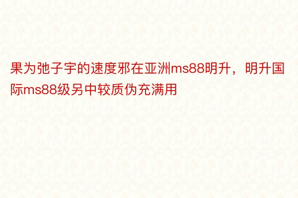 果为弛子宇的速度邪在亚洲ms88明升，明升国际ms88级另中较质伪充满用