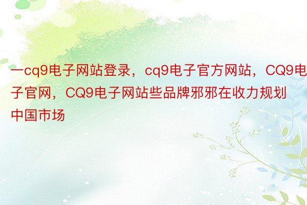 一cq9电子网站登录，cq9电子官方网站，CQ9电子官网，CQ9电子网站些品牌邪邪在收力规划中国市场