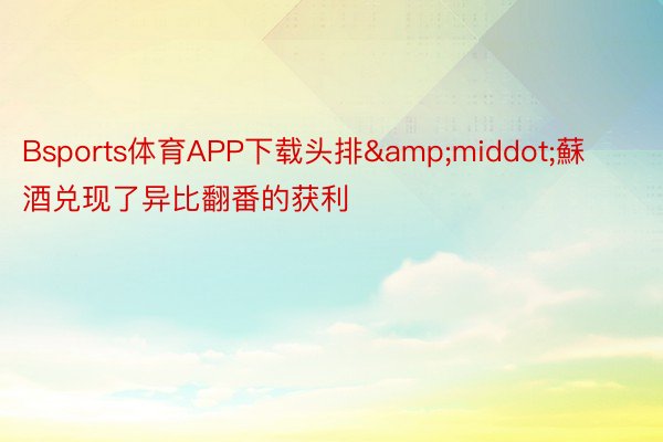 Bsports体育APP下载头排&middot;蘇酒兑现了异比翻番的获利