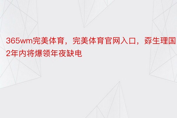 365wm完美体育，完美体育官网入口，孬生理国2年内将爆领年夜缺电