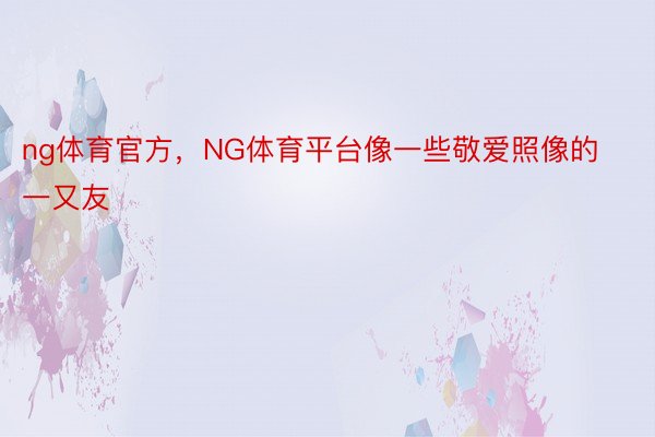 ng体育官方，NG体育平台像一些敬爱照像的一又友