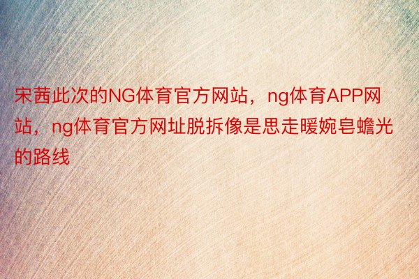 宋茜此次的NG体育官方网站，ng体育APP网站，ng体育官方网址脱拆像是思走暖婉皂蟾光的路线