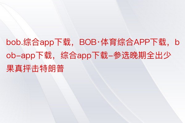 bob.综合app下载，BOB·体育综合APP下载，bob-app下载，综合app下载-参选晚期全出少果真抨击特朗普