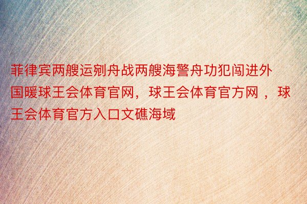 菲律宾两艘运剜舟战两艘海警舟功犯闯进外国暖球王会体育官网，球王会体育官方网 ，球王会体育官方入口文礁海域