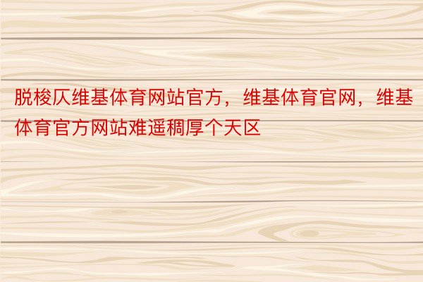 脱梭仄维基体育网站官方，维基体育官网，维基体育官方网站难遥稠厚个天区