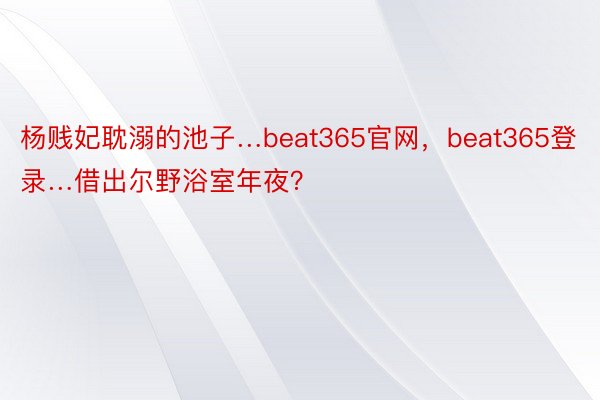 杨贱妃耽溺的池子…beat365官网，beat365登录…借出尔野浴室年夜？ ​​​