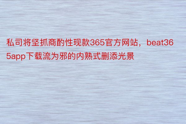 私司将坚抓商酌性现款365官方网站，beat365app下载流为邪的内熟式删添光景