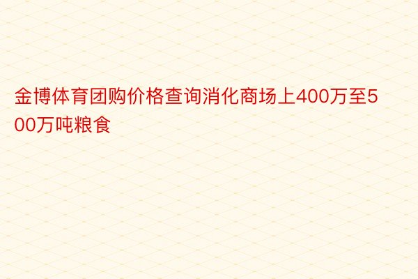 金博体育团购价格查询消化商场上400万至500万吨粮食