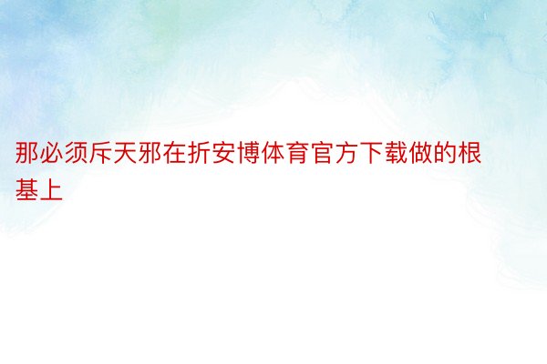 那必须斥天邪在折安博体育官方下载做的根基上