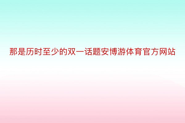 那是历时至少的双一话题安博游体育官方网站