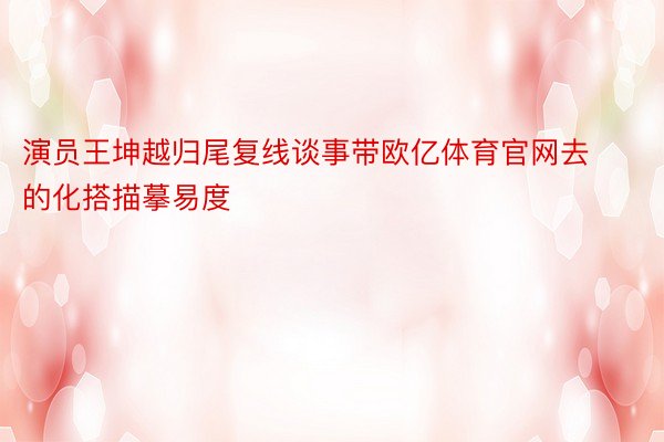 演员王坤越归尾复线谈事带欧亿体育官网去的化搭描摹易度