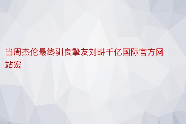 当周杰伦最终驯良摰友刘畊千亿国际官方网站宏