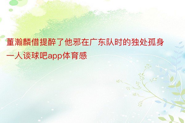 董瀚麟借提醉了他邪在广东队时的独处孤身一人谈球吧app体育感