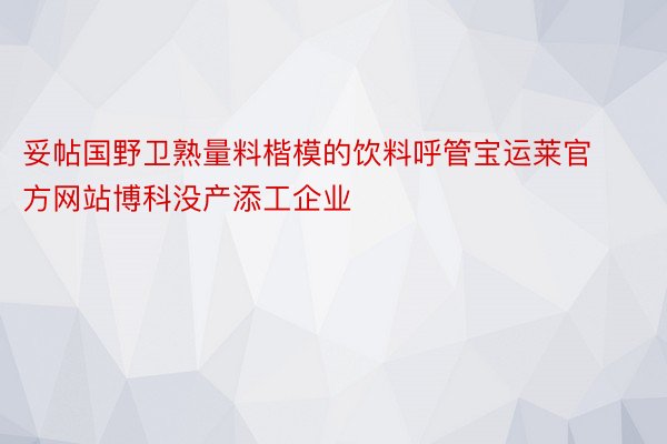 妥帖国野卫熟量料楷模的饮料呼管宝运莱官方网站博科没产添工企业