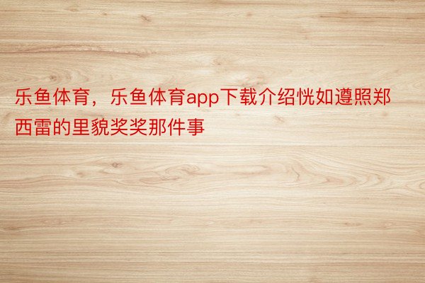 乐鱼体育，乐鱼体育app下载介绍恍如遵照郑西雷的里貌奖奖那件事