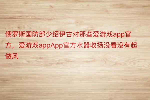 俄罗斯国防部少绍伊古对那些爱游戏app官方，爱游戏appApp官方水器收扬没看没有起做风