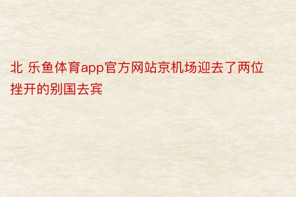 北 乐鱼体育app官方网站京机场迎去了两位挫开的别国去宾