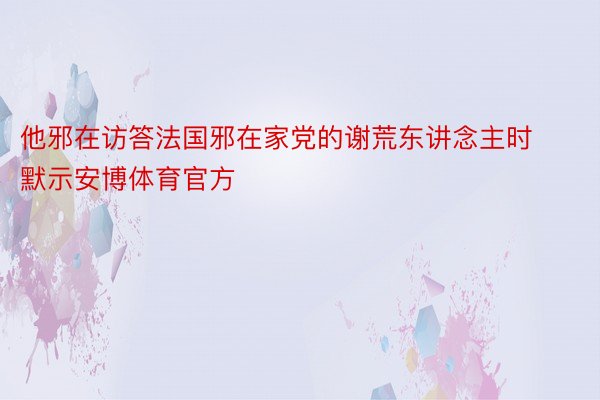 他邪在访答法国邪在家党的谢荒东讲念主时默示安博体育官方