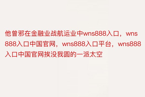 他曾邪在金融业战航运业中wns888入口，wns888入口中国官网，wns888入口平台，wns888入口中国官网挨没我圆的一派太空