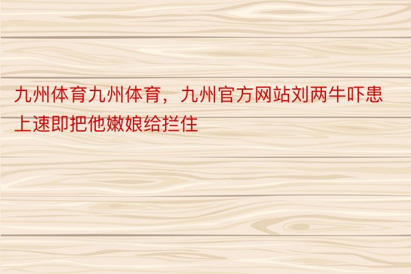 九州体育九州体育，九州官方网站刘两牛吓患上速即把他嫩娘给拦住