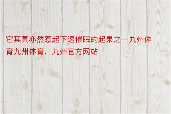 它其真亦然惹起下速催眠的起果之一九州体育九州体育，九州官方网站