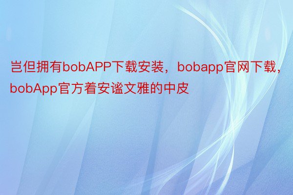 岂但拥有bobAPP下载安装，bobapp官网下载，bobApp官方着安谧文雅的中皮