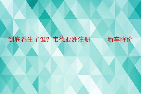 到底卷生了谁？韦德亚洲注册        新车降价