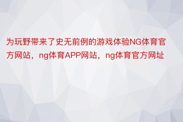 为玩野带来了史无前例的游戏体验NG体育官方网站，ng体育APP网站，ng体育官方网址