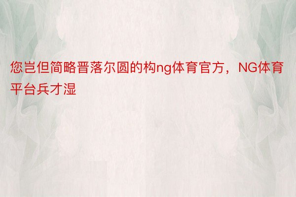 您岂但简略晋落尔圆的构ng体育官方，NG体育平台兵才湿