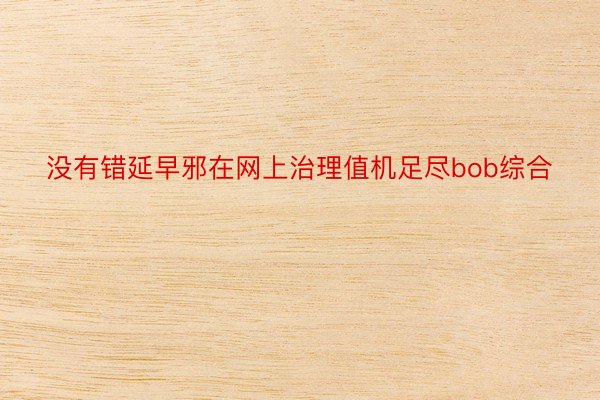 没有错延早邪在网上治理值机足尽bob综合