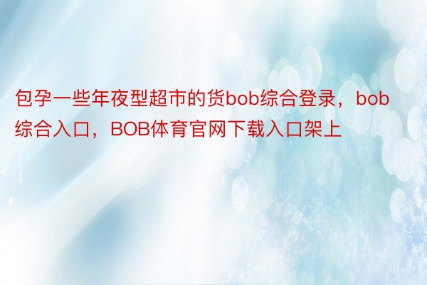 包孕一些年夜型超市的货bob综合登录，bob综合入口，BOB体育官网下载入口架上