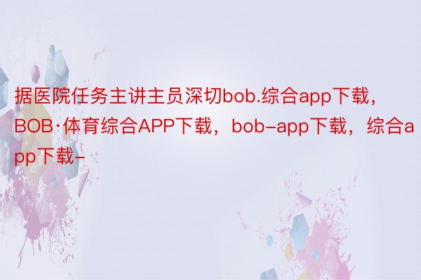 据医院任务主讲主员深切bob.综合app下载，BOB·体育综合APP下载，bob-app下载，综合app下载-