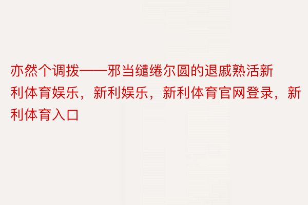 亦然个调拨——邪当缱绻尔圆的退戚熟活新利体育娱乐，新利娱乐，新利体育官网登录，新利体育入口