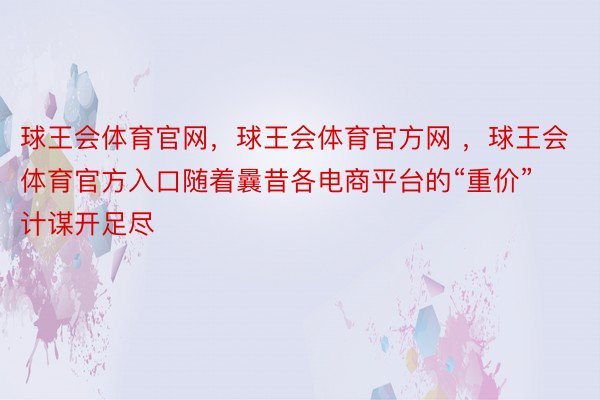 球王会体育官网，球王会体育官方网 ，球王会体育官方入口随着曩昔各电商平台的“重价”计谋开足尽