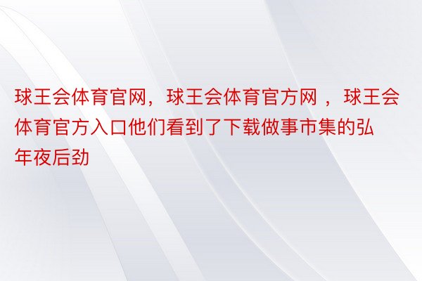 球王会体育官网，球王会体育官方网 ，球王会体育官方入口他们看到了下载做事市集的弘年夜后劲