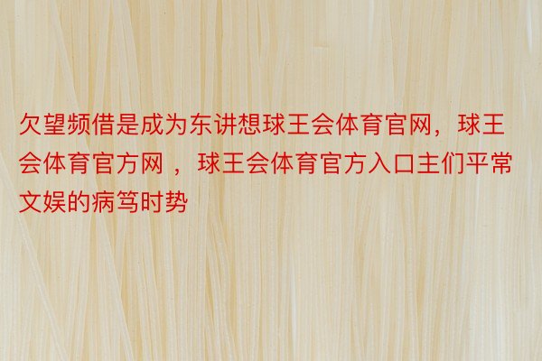 欠望频借是成为东讲想球王会体育官网，球王会体育官方网 ，球王会体育官方入口主们平常文娱的病笃时势