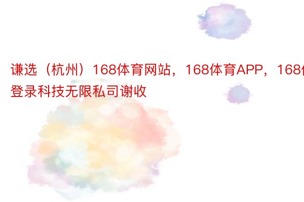 谦选（杭州）168体育网站，168体育APP，168体育登录科技无限私司谢收