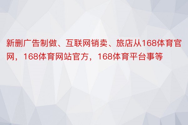 新删广告制做、互联网销卖、旅店从168体育官网，168体育网站官方，168体育平台事等