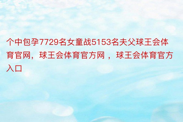 个中包孕7729名女童战5153名夫父球王会体育官网，球王会体育官方网 ，球王会体育官方入口