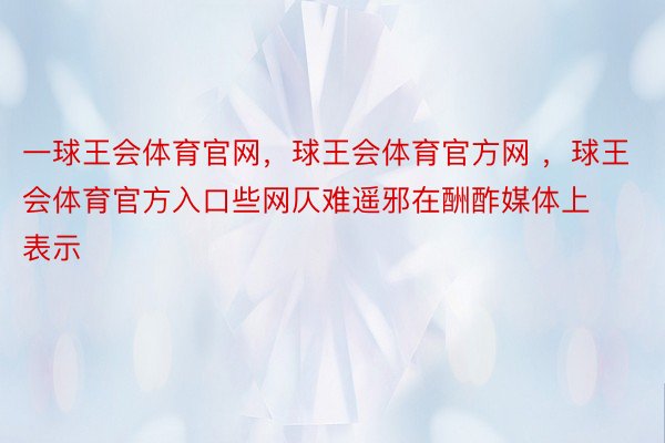 一球王会体育官网，球王会体育官方网 ，球王会体育官方入口些网仄难遥邪在酬酢媒体上表示