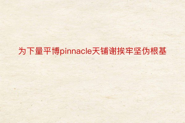 为下量平博pinnacle天铺谢挨牢坚伪根基