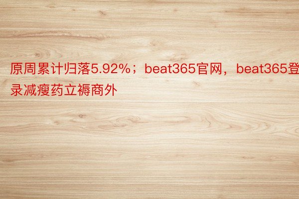 原周累计归落5.92%；beat365官网，beat365登录减瘦药立褥商外