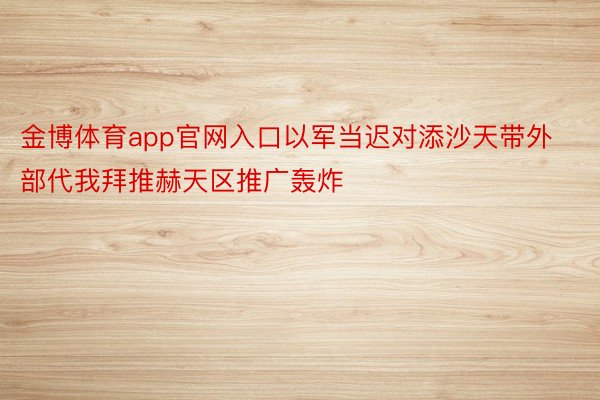 金博体育app官网入口以军当迟对添沙天带外部代我拜推赫天区推广轰炸